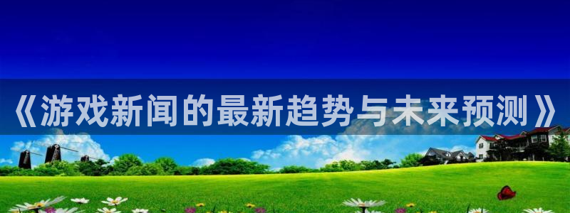 蓝冠娱乐咨询：《游戏新闻的最新趋势与未来预测》