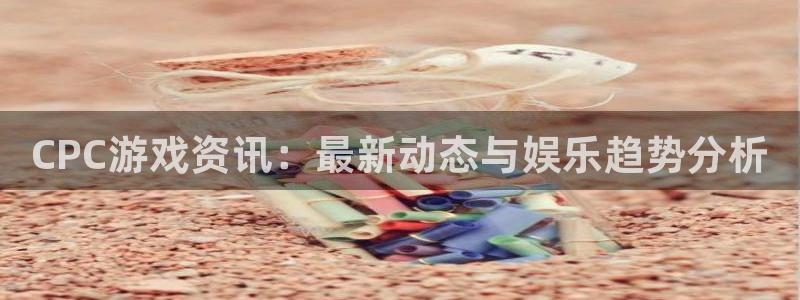 蓝冠娱乐注册官方登录app：CPC游戏资讯：最新动态与娱乐趋